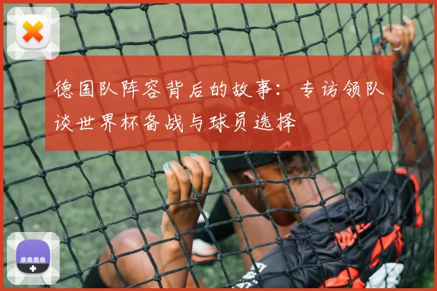 德国队阵容背后的故事:专访领队谈世界杯备战与球员选择