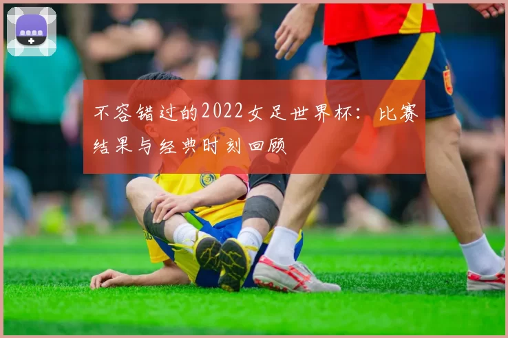 不容错过的2022女足世界杯:比赛结果与经典时刻回顾
