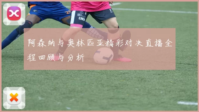 阿森纳与奥林匹亚精彩对决直播全程回顾与分析
