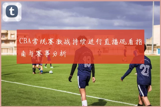 CBA常规赛激战持续进行直播观看指南与赛事分析