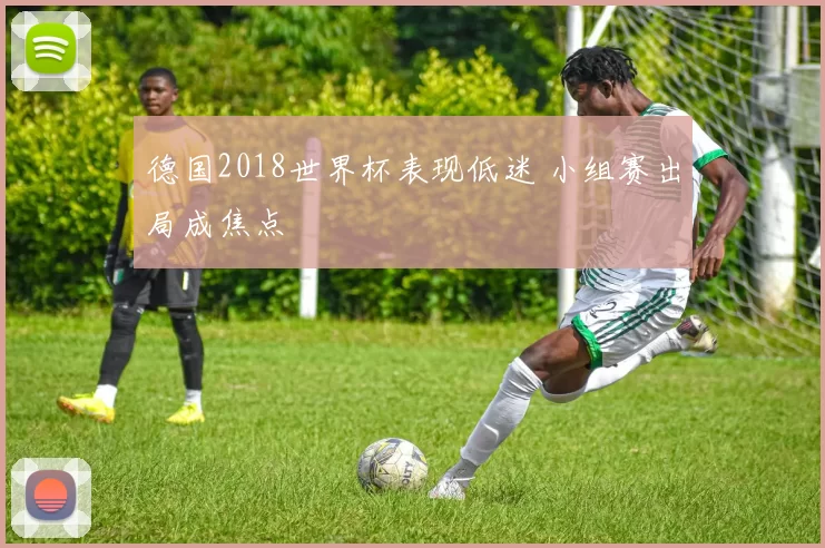 德国2018世界杯表现低迷 小组赛出局成焦点