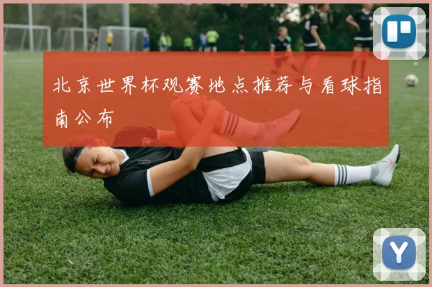 北京世界杯观赛地点推荐与看球指南公布