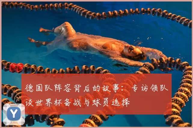 德国队阵容背后的故事:专访领队谈世界杯备战与球员选择
