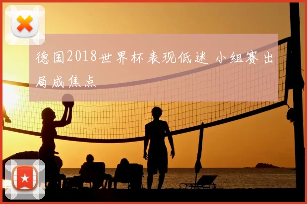 德国2018世界杯表现低迷 小组赛出局成焦点