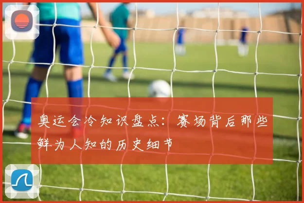 奥运会冷知识盘点:赛场背后那些鲜为人知的历史细节