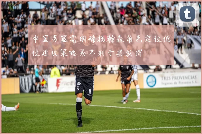 中国男篮需明确杨瀚森角色定位低位进攻策略或不利于其发挥