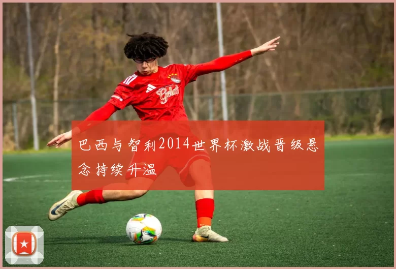 巴西与智利2014世界杯激战晋级悬念持续升温