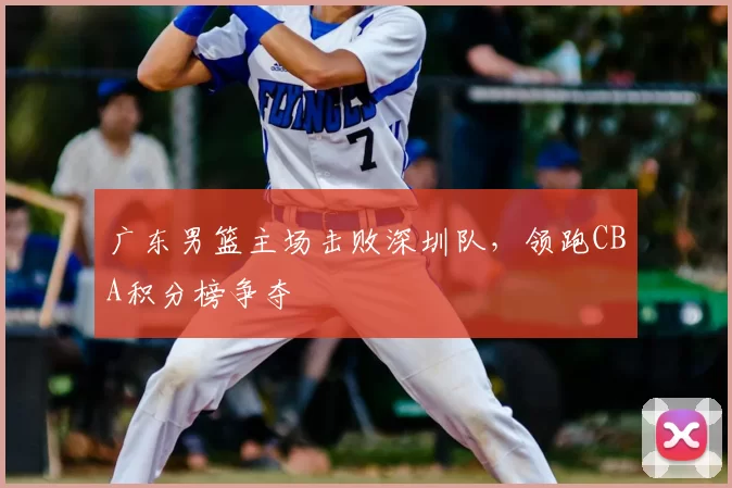 广东男篮主场击败深圳队，领跑CBA积分榜争夺