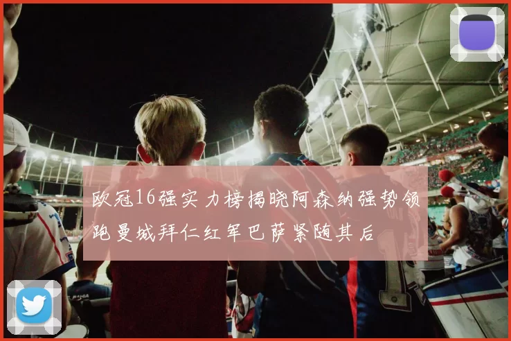 欧冠16强实力榜揭晓阿森纳强势领跑曼城拜仁红军巴萨紧随其后