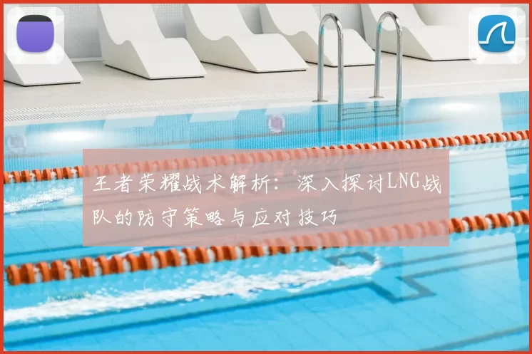 王者荣耀战术解析：深入探讨LNG战队的防守策略与应对技巧