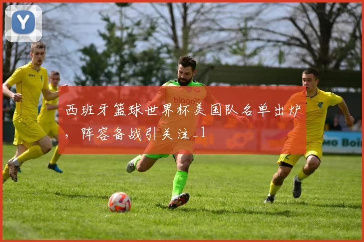 西班牙篮球世界杯美国队名单出炉,阵容备战引关注_1