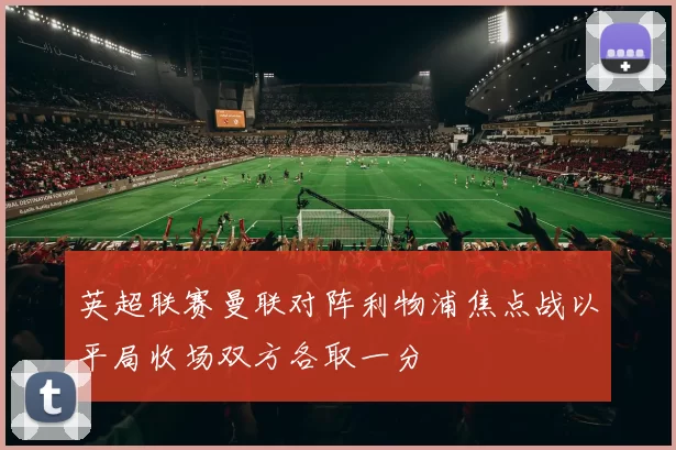 英超联赛曼联对阵利物浦焦点战以平局收场双方各取一分