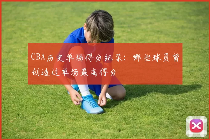 CBA历史单场得分纪录：哪些球员曾创造过单场最高得分