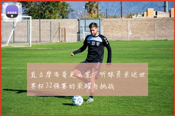 直击摩洛哥更衣室：听球员亲述世界杯32强赛的荣耀与挑战