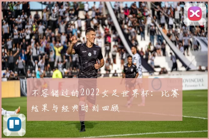 不容错过的2022女足世界杯:比赛结果与经典时刻回顾
