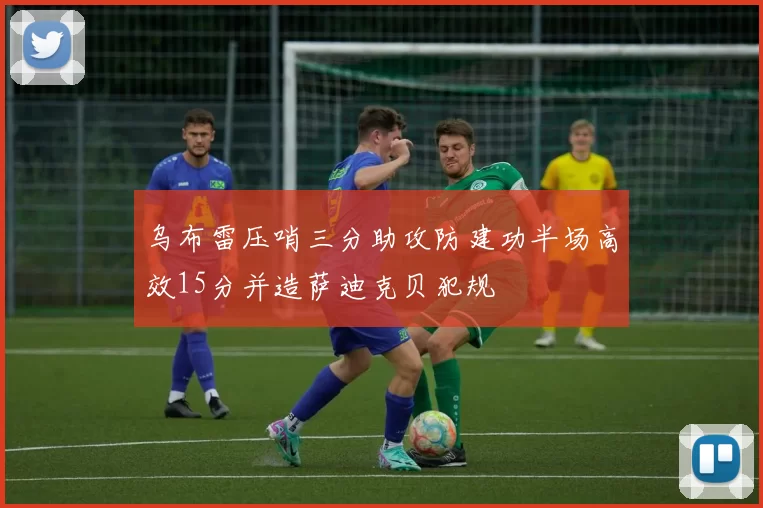 乌布雷压哨三分助攻防建功半场高效15分并造萨迪克贝犯规