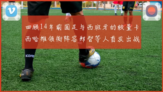 回顾14年前国足与西班牙的较量卡西哈维领衔阵容郑智等人首发出战