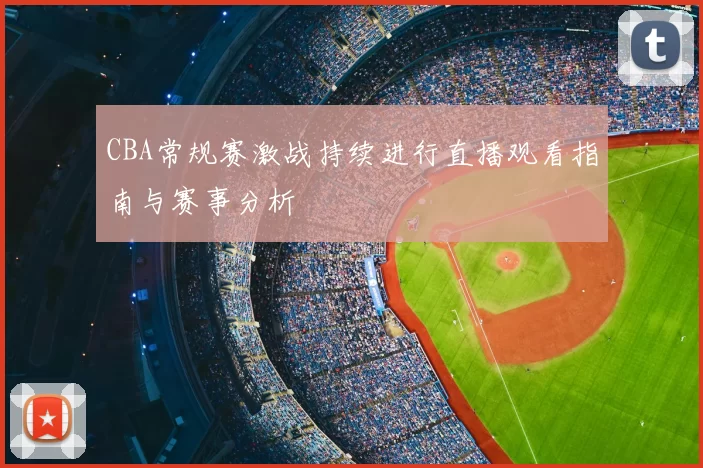 CBA常规赛激战持续进行直播观看指南与赛事分析