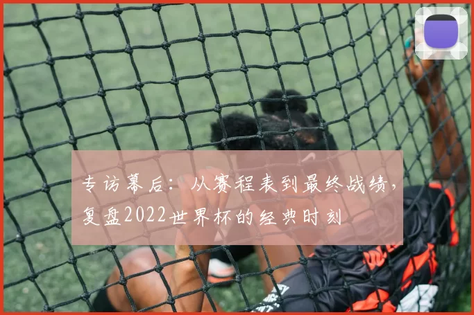 专访幕后:从赛程表到最终战绩,复盘2022世界杯的经典时刻