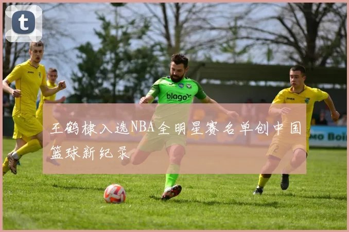 王鹤棣入选NBA全明星赛名单创中国篮球新纪录