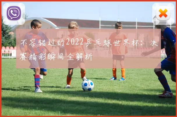 不容错过的2022乒乓球世界杯:决赛精彩瞬间全解析