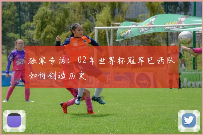 独家专访：02年世界杯冠军巴西队如何创造历史