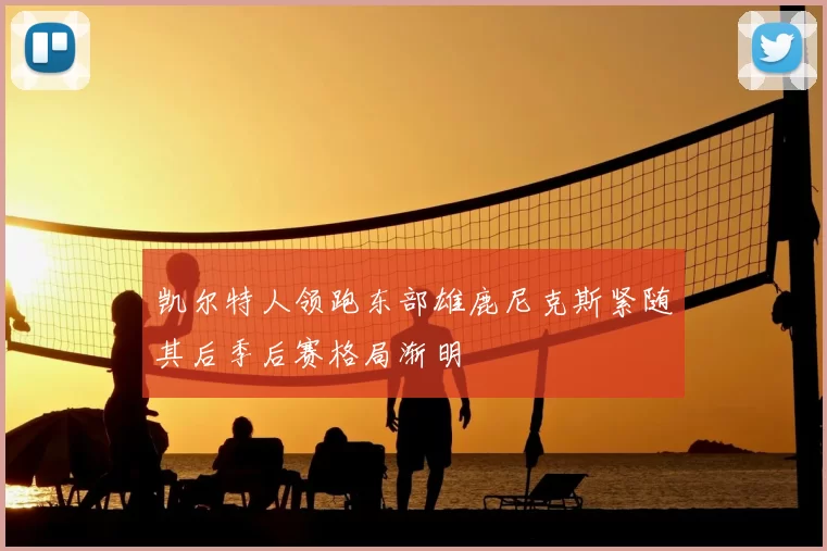 凯尔特人领跑东部雄鹿尼克斯紧随其后季后赛格局渐明