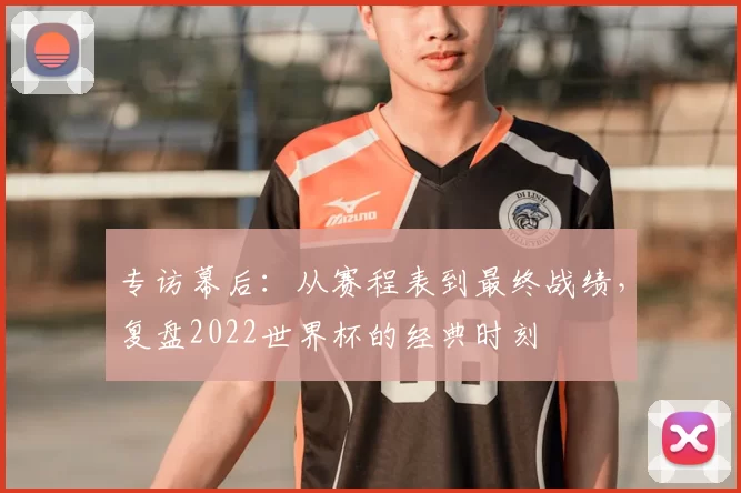 专访幕后:从赛程表到最终战绩,复盘2022世界杯的经典时刻