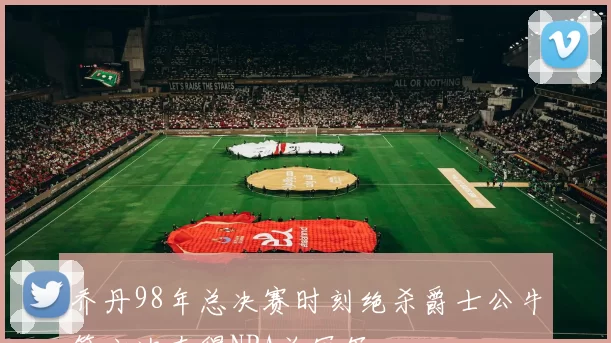 乔丹98年总决赛时刻绝杀爵士公牛第六次夺得NBA总冠军