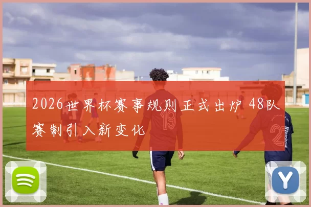 2026世界杯赛事规则正式出炉 48队赛制引入新变化