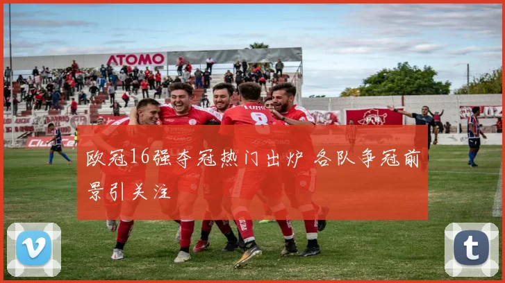 欧冠16强夺冠热门出炉 各队争冠前景引关注