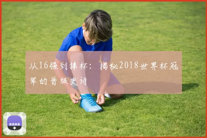 从16强到捧杯:揭秘2018世界杯冠军的晋级史诗