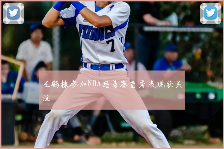 王鹤棣参加NBA慈善赛首秀表现获关注