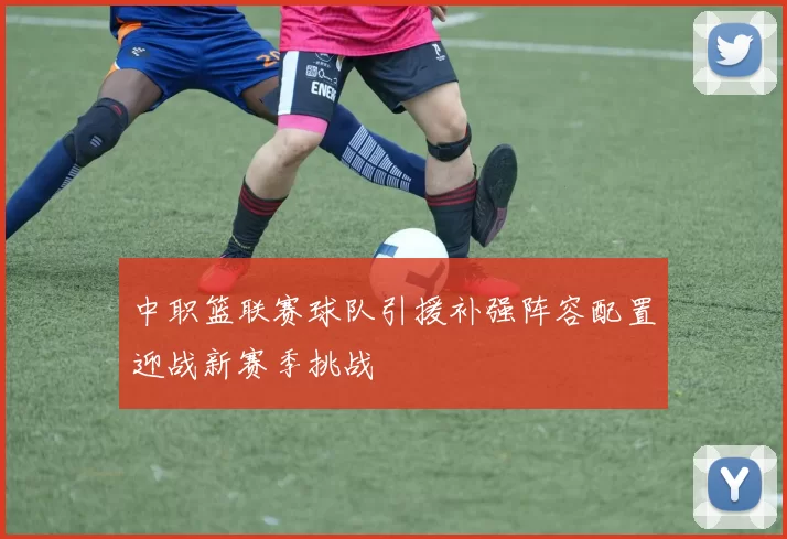 中职篮联赛球队引援补强阵容配置迎战新赛季挑战