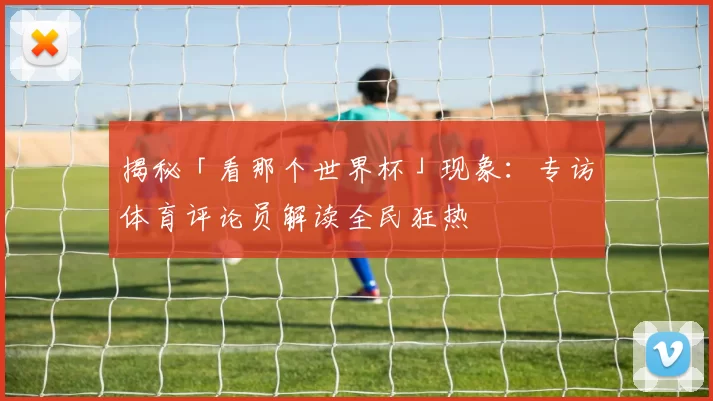 揭秘「看那个世界杯」现象：专访体育评论员解读全民狂热