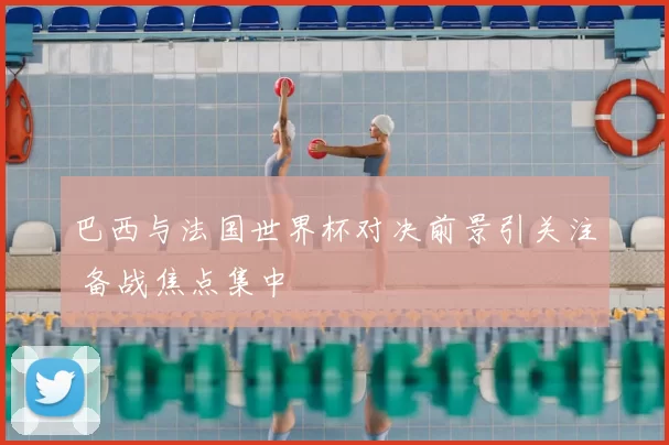 巴西与法国世界杯对决前景引关注 备战焦点集中