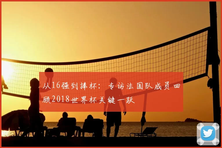从16强到捧杯:专访法国队成员回顾2018世界杯关键一跃