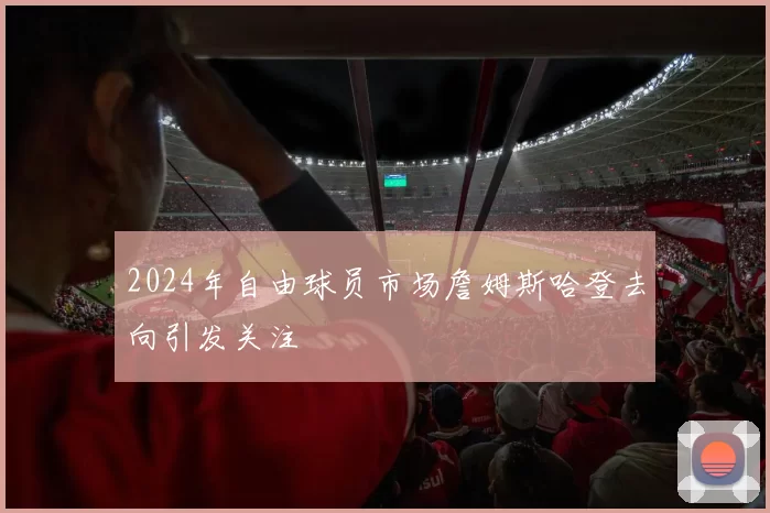 2024年自由球员市场詹姆斯哈登去向引发关注