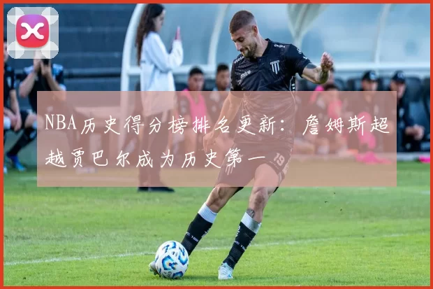 NBA历史得分榜排名更新:詹姆斯超越贾巴尔成为历史第一