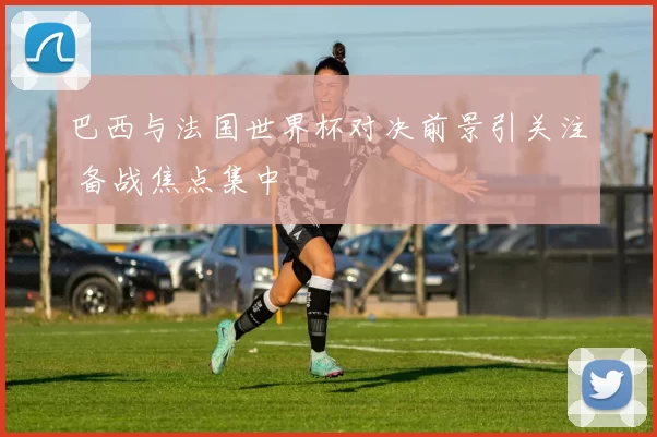 巴西与法国世界杯对决前景引关注 备战焦点集中