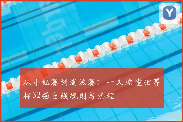 从小组赛到淘汰赛:一文读懂世界杯32强出线规则与流程