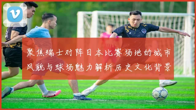 聚焦瑞士对阵日本比赛场地的城市风貌与球场魅力解析历史文化背景探秘