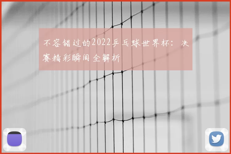 不容错过的2022乒乓球世界杯:决赛精彩瞬间全解析