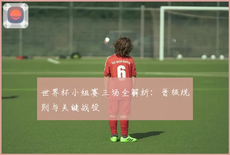 世界杯小组赛三场全解析:晋级规则与关键战役